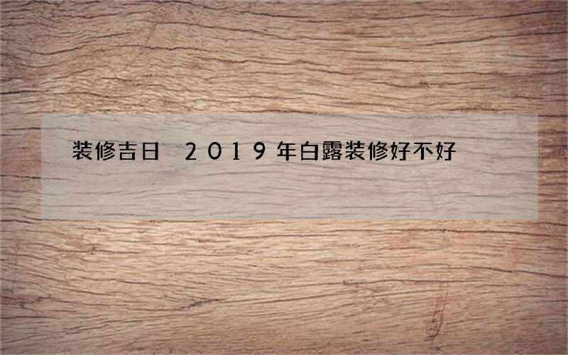 装修吉日 2019年白露装修好不好
